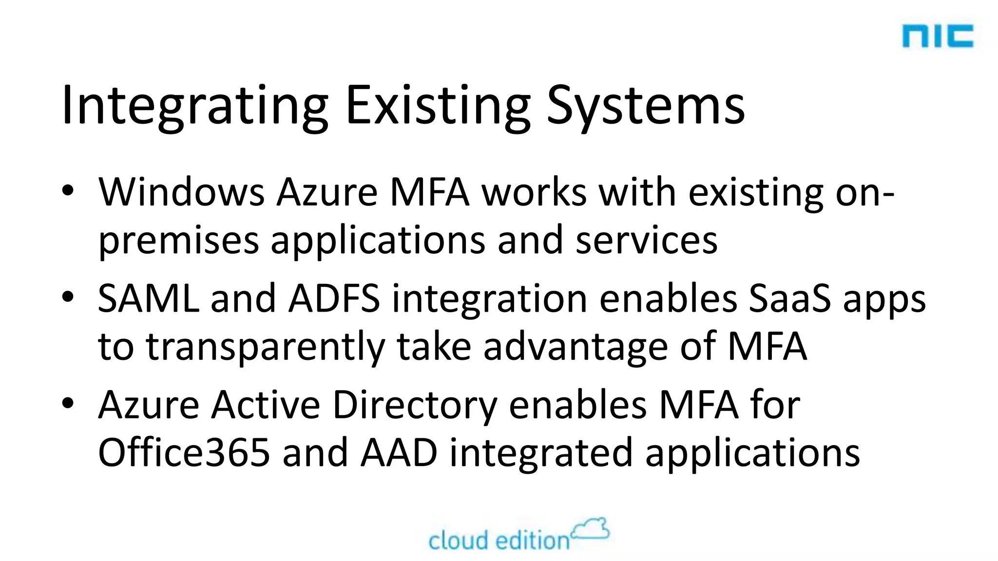 Integrating Existing Systems
• Windows Azure MFA works with existing onpremises applications and services
• SAML and ADFS integration enables SaaS apps
to transparently take advantage of MFA
• Azure Active Directory enables MFA for
Office365 and AAD integrated applications

 