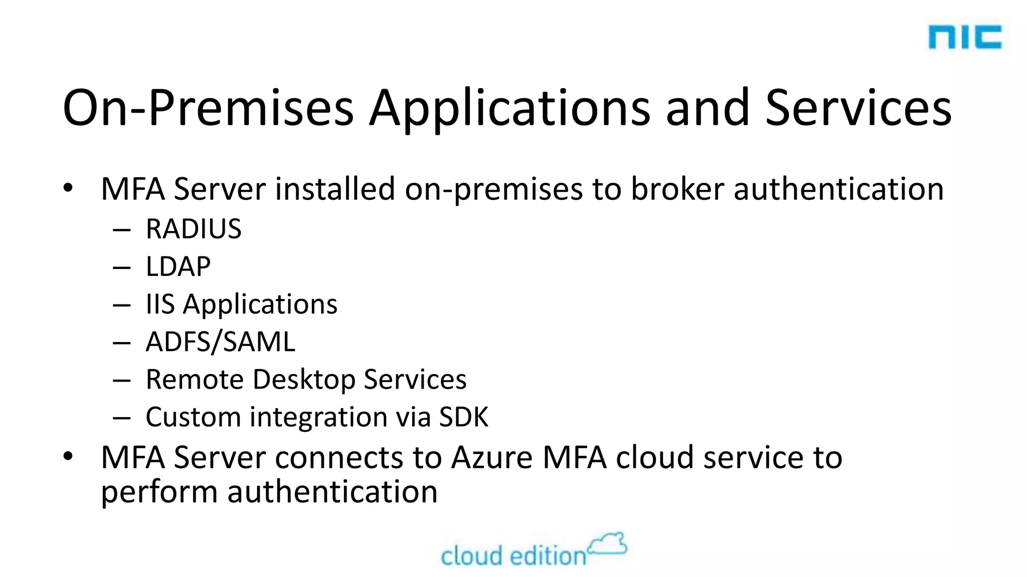 On-Premises Applications and Services
• MFA Server installed on-premises to broker authentication
–
–
–
–
–
–

RADIUS
LDAP
IIS Applications
ADFS/SAML
Remote Desktop Services
Custom integration via SDK

• MFA Server connects to Azure MFA cloud service to
perform authentication

 