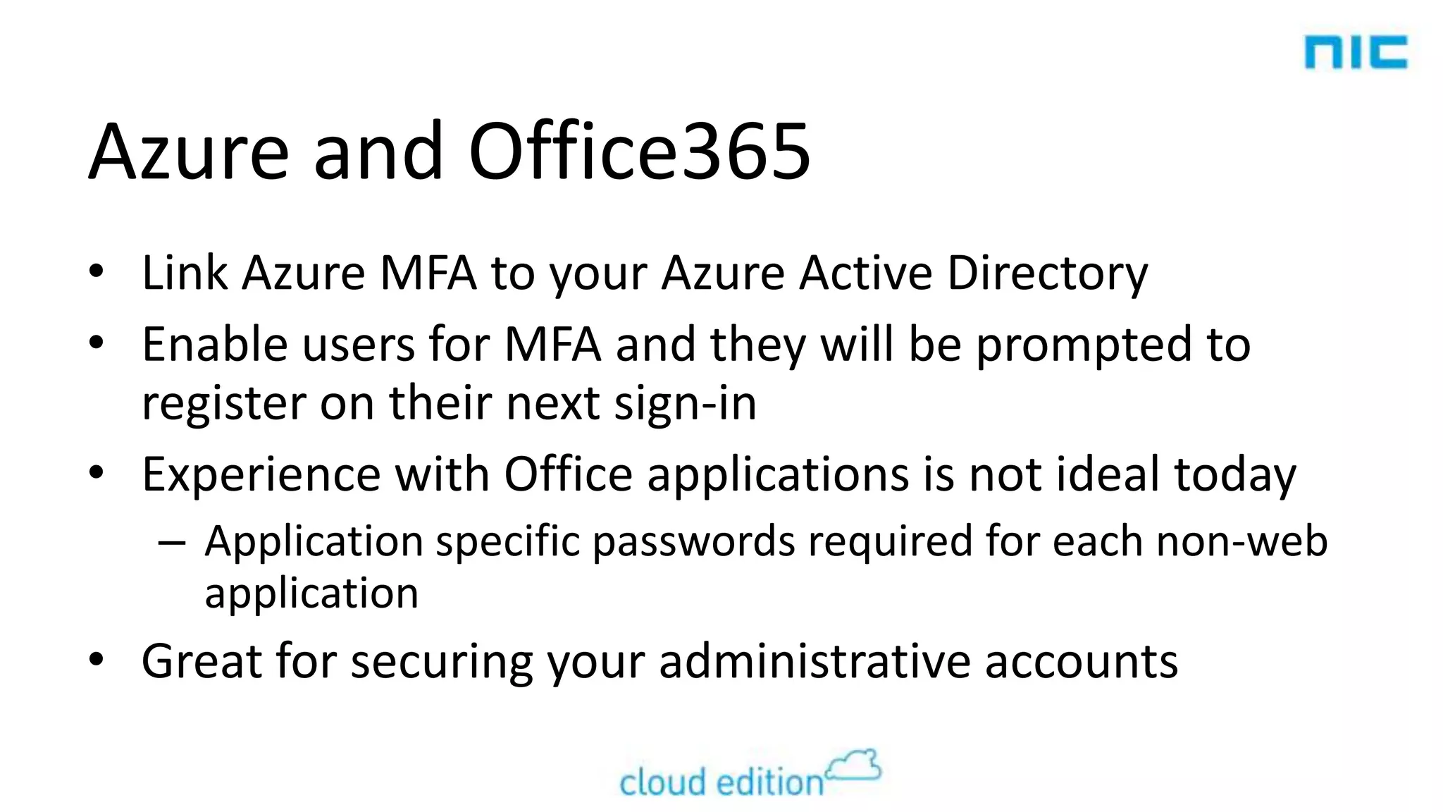 Azure and Office365
• Link Azure MFA to your Azure Active Directory
• Enable users for MFA and they will be prompted to
register on their next sign-in
• Experience with Office applications is not ideal today
– Application specific passwords required for each non-web
application

• Great for securing your administrative accounts

 