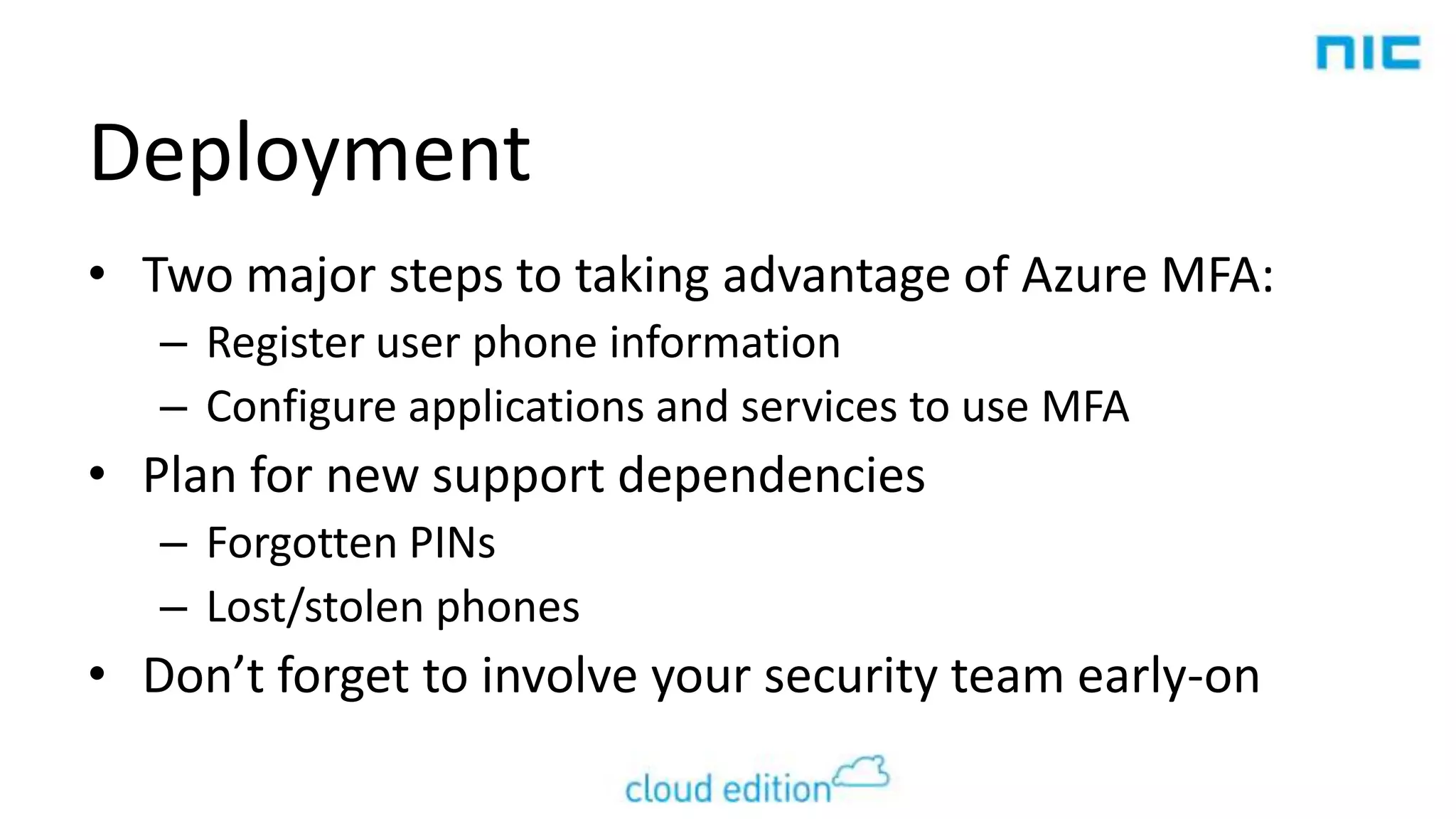 Deployment
• Two major steps to taking advantage of Azure MFA:
– Register user phone information
– Configure applications and services to use MFA

• Plan for new support dependencies
– Forgotten PINs
– Lost/stolen phones

• Don’t forget to involve your security team early-on

 