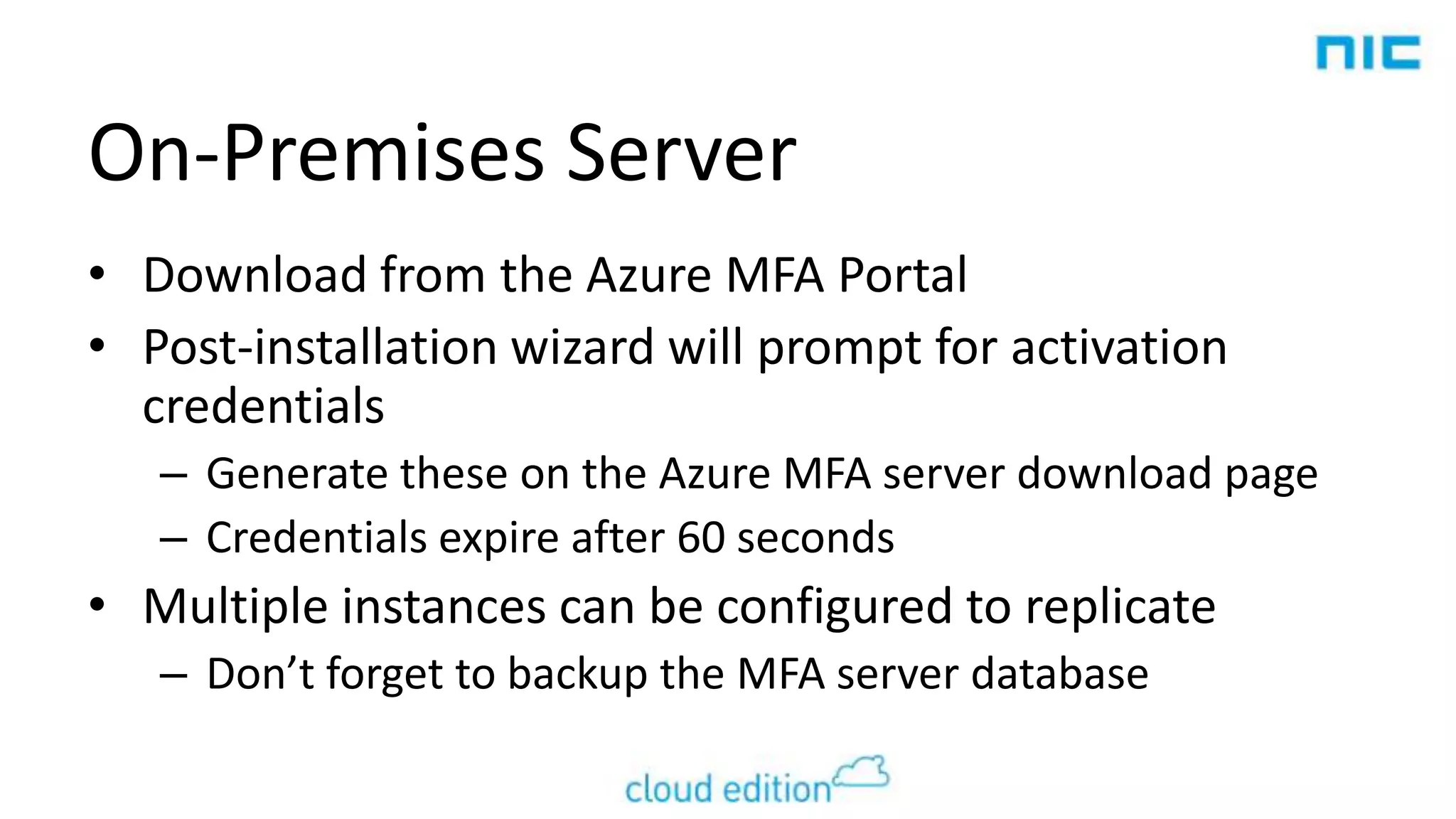 On-Premises Server
• Download from the Azure MFA Portal
• Post-installation wizard will prompt for activation
credentials
– Generate these on the Azure MFA server download page
– Credentials expire after 60 seconds

• Multiple instances can be configured to replicate
– Don’t forget to backup the MFA server database

 
