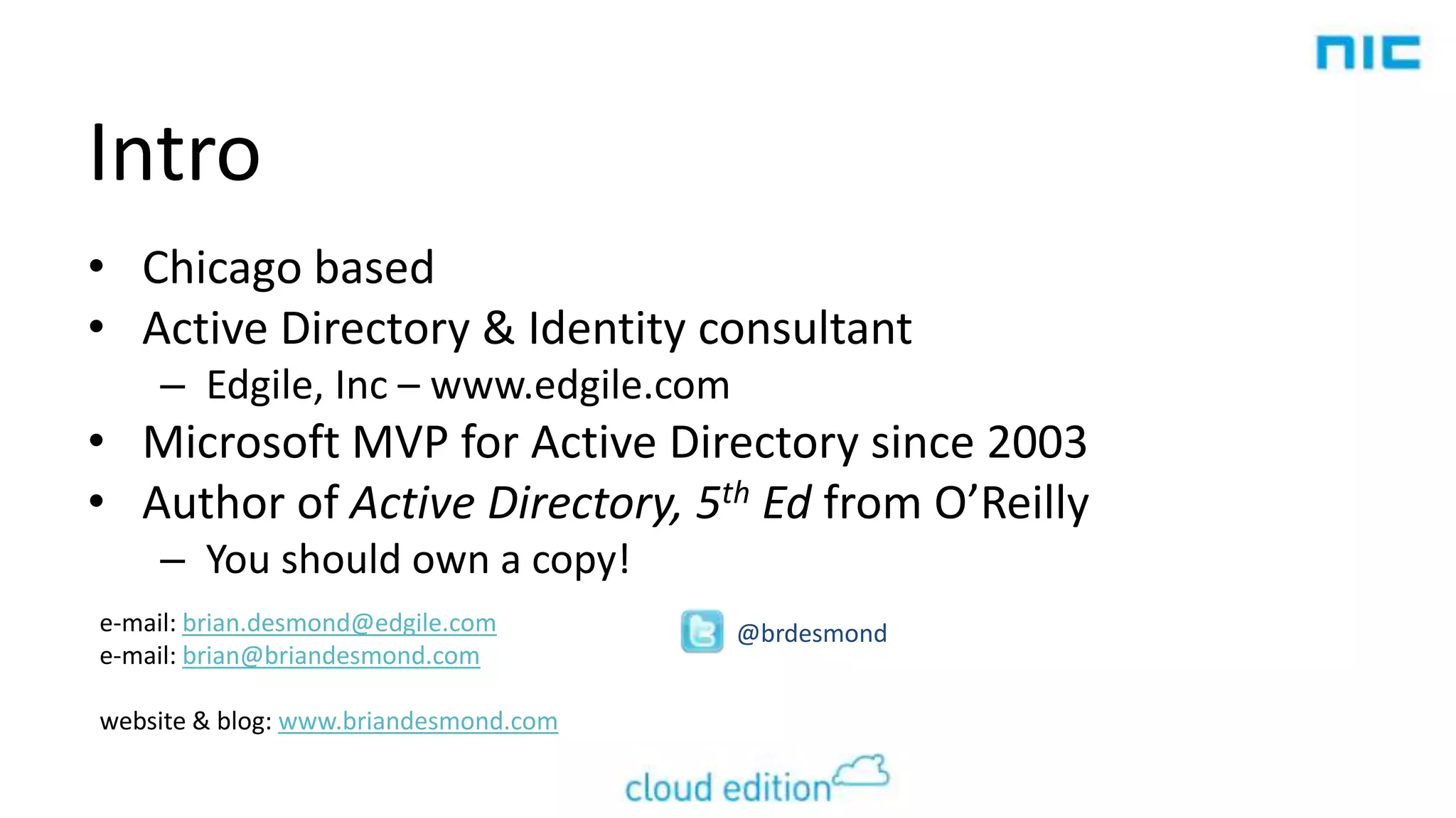 Intro
• Chicago based
• Active Directory & Identity consultant
– Edgile, Inc – www.edgile.com

• Microsoft MVP for Active Directory since 2003
• Author of Active Directory, 5th Ed from O’Reilly
– You should own a copy!
e-mail: brian.desmond@edgile.com
e-mail: brian@briandesmond.com
website & blog: www.briandesmond.com

@brdesmond

 