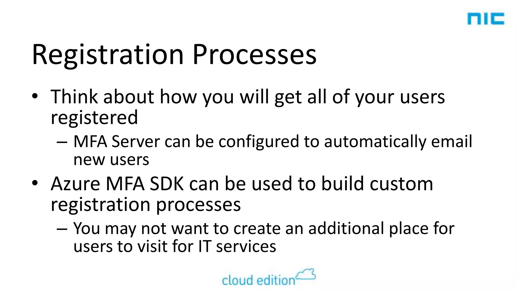 Registration Processes
• Think about how you will get all of your users
registered
– MFA Server can be configured to automatically email
new users

• Azure MFA SDK can be used to build custom
registration processes
– You may not want to create an additional place for
users to visit for IT services

 