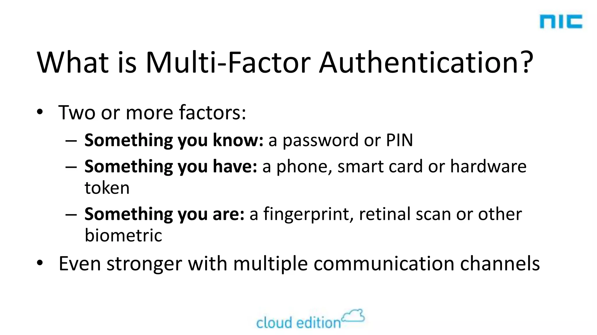 What is Multi-Factor Authentication?
• Two or more factors:
– Something you know: a password or PIN
– Something you have: a phone, smart card or hardware
token
– Something you are: a fingerprint, retinal scan or other
biometric

• Even stronger with multiple communication channels

 