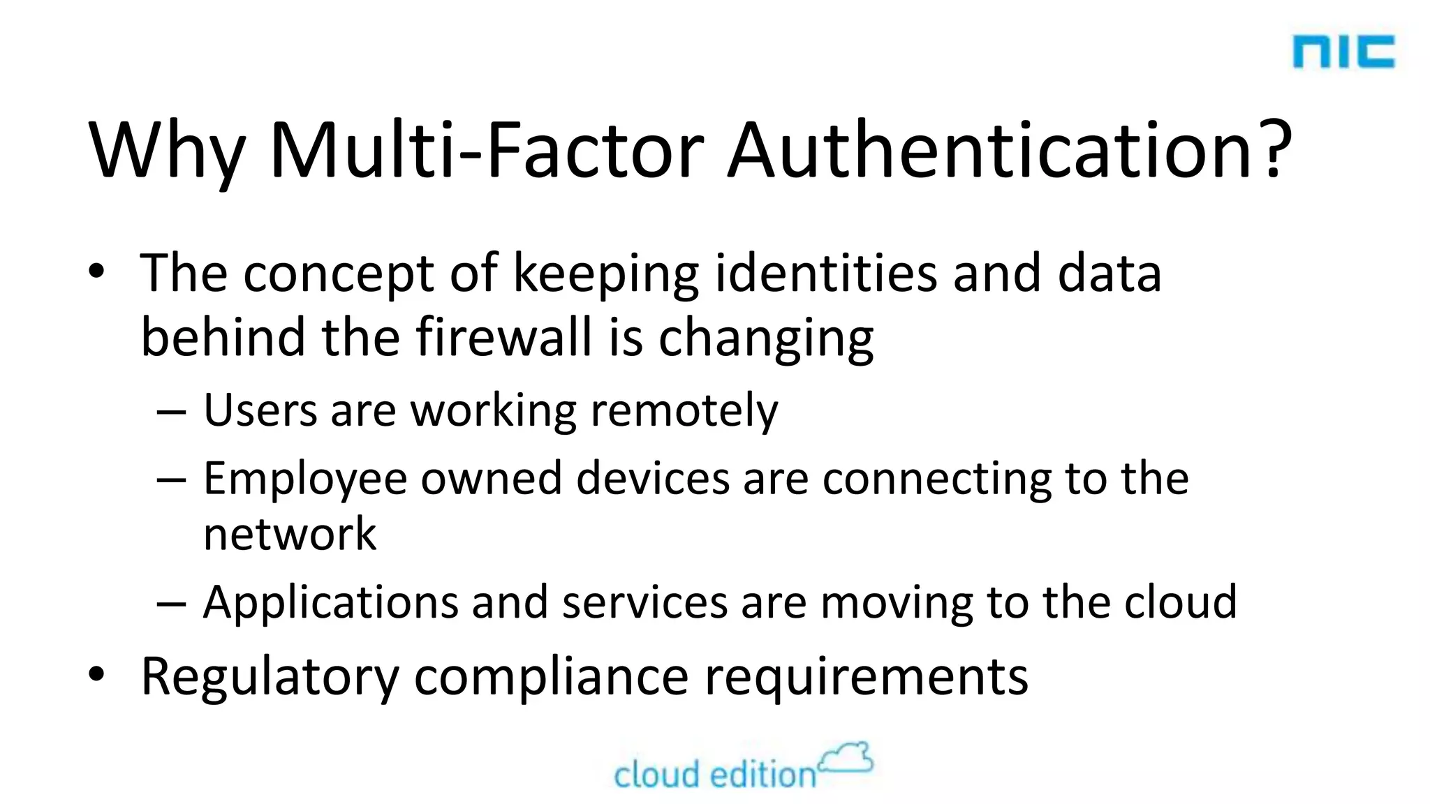 Why Multi-Factor Authentication?
• The concept of keeping identities and data
behind the firewall is changing
– Users are working remotely
– Employee owned devices are connecting to the
network
– Applications and services are moving to the cloud

• Regulatory compliance requirements

 