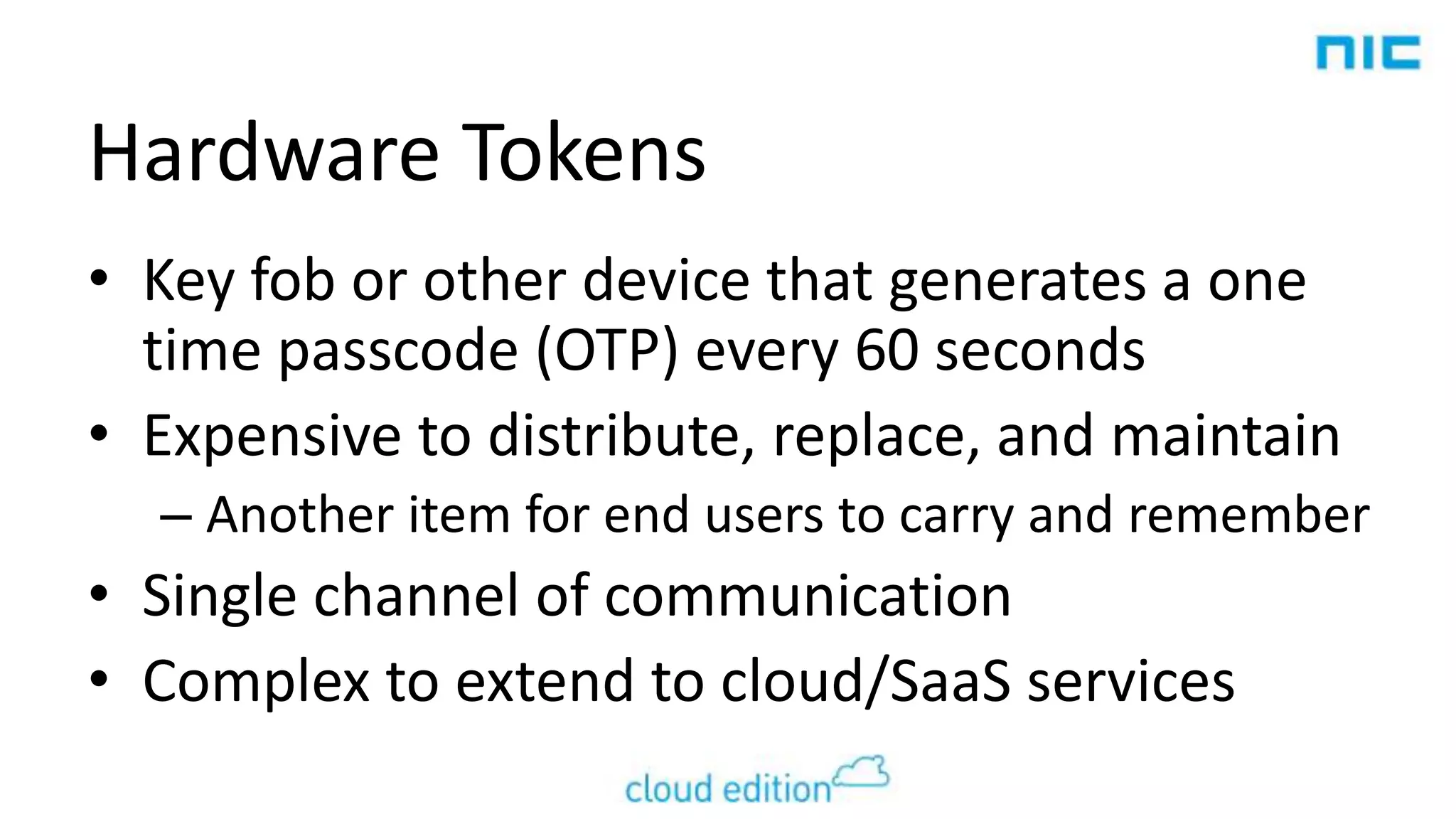 Hardware Tokens
• Key fob or other device that generates a one
time passcode (OTP) every 60 seconds
• Expensive to distribute, replace, and maintain
– Another item for end users to carry and remember

• Single channel of communication
• Complex to extend to cloud/SaaS services

 