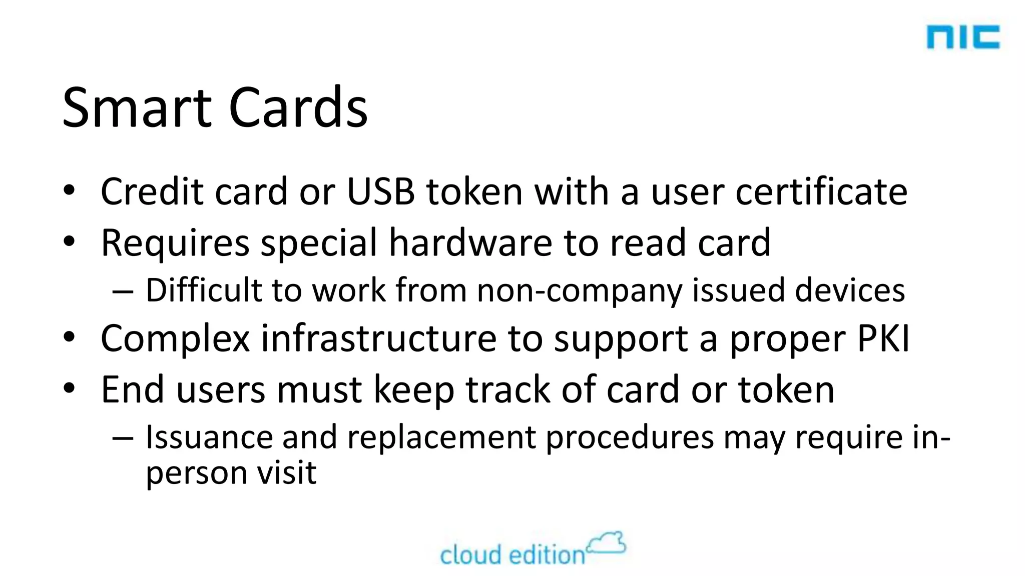 Smart Cards
• Credit card or USB token with a user certificate
• Requires special hardware to read card
– Difficult to work from non-company issued devices

• Complex infrastructure to support a proper PKI
• End users must keep track of card or token
– Issuance and replacement procedures may require inperson visit

 