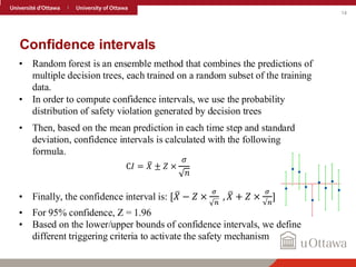 14
Confidence intervals
• Random forest is an ensemble method that combines the predictions of
multiple decision trees, each trained on a random subset of the training
data.
• In order to compute confidence intervals, we use the probability
distribution of safety violation generated by decision trees
• Then, based on the mean prediction in each time step and standard
deviation, confidence intervals is calculated with the following
formula.
C𝐼 = ത
𝑋 ± 𝑍 ×
𝜎
𝑛
• Finally, the confidence interval is: [ ത
𝑋 − 𝑍 ×
𝜎
𝑛
, ത
𝑋 + 𝑍 ×
𝜎
√𝑛
]
• For 95% confidence, Z = 1.96
• Based on the lower/upper bounds of confidence intervals, we define
different triggering criteria to activate the safety mechanism
 