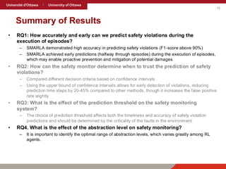 15
Summary of Results
• RQ1: How accurately and early can we predict safety violations during the
execution of episodes?
– SMARLA demonstrated high accuracy in predicting safety violations (F1-score above 90%)
– SMARLA achieved early predictions (halfway through episodes) during the execution of episodes,
which may enable proactive prevention and mitigation of potential damages
• RQ2: How can the safety monitor determine when to trust the prediction of safety
violations?
– Compared different decision criteria based on confidence intervals
– Using the upper bound of confidence intervals allows for early detection of violations, reducing
prediction time steps by 20-45% compared to other methods, though it increases the false positive
rate slightly
• RQ3: What is the effect of the prediction threshold on the safety monitoring
system?
– The choice of prediction threshold affects both the timeliness and accuracy of safety violation
predictions and should be determined by the criticality of the faults in the environment.
• RQ4. What is the effect of the abstraction level on safety monitoring?
– It is important to identify the optimal range of abstraction levels, which varies greatly among RL
agents.
 