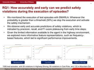 16
RQ1: How accurately and early can we predict safety
violations during the execution of episodes?
• We monitored the execution of test episodes with SMARLA. Whenever the
probability is greater than a threshold (50%) we stop the execution and activate
the safety mechanism.
• We observe early and accurate predictions of safety violations, which is
indicated by precision, recall, and F1-score plateauing from early time steps.
• Given the limited information available to the agent in the highway environment,
we explored more informative feature representations, such as frequency-
based features, which led to significant performance improvements.
Mountain-Car Cart-Pole Highway Driving
Highway Driving* refers to the highway driving case study with frequency-based features
1000 test episodes, with 59 violations in Highway Driving, 99 violations in Cart-Pole, and 132 in Mountain-Car
 