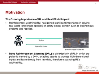 2
Motivation
The Growing Importance of RL and Real-World Impact:
• Reinforcement Learning (RL) has gained significant importance in solving
real-world challenges specially in safety-critical domain such as autonomous
systems and robotics.
• Deep Reinforcement Learning (DRL) is an extension of RL in which the
policy is learned by a DNN, enabling agents to process high-dimensional
inputs and learn directly from raw data, therefore expanding RL's
applicability.
Action
Reward & State
Simulation environment
Image: Nvidia Isaak sim
 