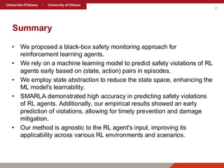 21
Summary
• We proposed a black-box safety monitoring approach for
reinforcement learning agents.
• We rely on a machine learning model to predict safety violations of RL
agents early based on (state, action) pairs in episodes.
• We employ state abstraction to reduce the state space, enhancing the
ML model's learnability.
• SMARLA demonstrated high accuracy in predicting safety violations
of RL agents. Additionally, our empirical results showed an early
prediction of violations, allowing for timely prevention and damage
mitigation.
• Our method is agnostic to the RL agent's input, improving its
applicability across various RL environments and scenarios.
 