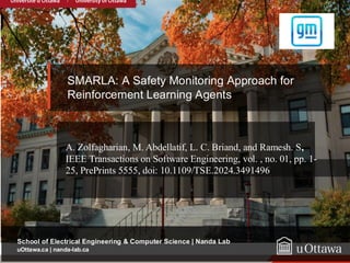 22
uOttawa.ca
uOttawa.ca | nanda-lab.ca
School of Electrical Engineering & Computer Science | Nanda Lab
SMARLA: A Safety Monitoring Approach for
Reinforcement Learning Agents
A. Zolfagharian, M. Abdellatif, L. C. Briand, and Ramesh. S,
IEEE Transactions on Software Engineering, vol. , no. 01, pp. 1-
25, PrePrints 5555, doi: 10.1109/TSE.2024.3491496
 