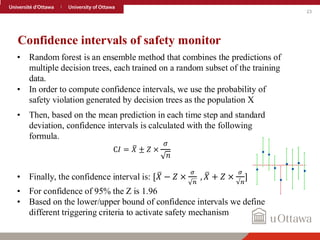 23
Confidence intervals of safety monitor
• Random forest is an ensemble method that combines the predictions of
multiple decision trees, each trained on a random subset of the training
data.
• In order to compute confidence intervals, we use the probability of
safety violation generated by decision trees as the population X
• Then, based on the mean prediction in each time step and standard
deviation, confidence intervals is calculated with the following
formula.
C𝐼 = ത
𝑋 ± 𝑍 ×
𝜎
𝑛
• Finally, the confidence interval is: [ ത
𝑋 − 𝑍 ×
𝜎
𝑛
, ത
𝑋 + 𝑍 ×
𝜎
√𝑛
]
• For confidence of 95% the Z is 1.96
• Based on the lower/upper bound of confidence intervals we define
different triggering criteria to activate safety mechanism
 