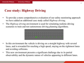 25
Case study: Highway Driving
• To provide a more comprehensive evaluation of our safety monitoring approach
we have added an additional case study called Highway driving.
• The Highway driving environment is used for simulating realistic driving
scenarios to train and test autonomous driving planning algorithms.
• In this environment the vehicle is driving on a straight highway with several
lanes, and is rewarded for reaching a high speed, staying on the rightmost lanes
and avoiding collisions.
• This new environment presents a significant challenge due to its partial
observability and the dynamic nature of vehicles appearing in different lanes.
 