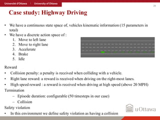 26
Case study: Highway Driving
Reward
• Collision penalty: a penalty is received when colliding with a vehicle.
• Right lane reward: a reward is received when driving on the right-most lanes.
• High speed reward : a reward is received when driving at high speed (above 20 MPH)
Termination
– Episode duration: configurable (50 timesteps in our case)
– Collision
Safety violation
• In this environment we define safety violation as having a collision
• We have a continuous state space of, vehicles kinematic information (15 parameters in
total)
• We have a discrete action space of :
1. Move to left lane
2. Move to right lane
3. Accelerate
4. Brake
5. Idle
 