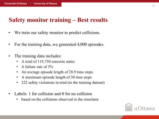 27
Safety monitor training – Best results
• We train our safety monitor to predict collisions.
• For the training data, we generated 4,000 episodes.
• The training data includes:
• A total of 115,730 concrete states
• A failure rate of 5%
• An average episode length of 28.9 time steps
• A maximum episode length of 30 time steps
• 222 safety violations in total (in the training dataset)
• Labels: 1 for collision and 0 for no collision
• based on the collisions observed in the simulator
 