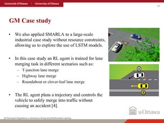 28
GM Case study
• We also applied SMARLA to a large-scale
industrial case study without resource constraints,
allowing us to explore the use of LSTM models.
• In this case study an RL agent is trained for lane
merging task in different scenarios such as:
– T-junction lane merge
– Highway lane merge
– Roundabout or clover-leaf lane merge
• The RL agent plans a trajectory and controls the
vehicle to safely merge into traffic without
causing an accident [4].
[4] Planning for Negotiations in Autonomous Driving using Reinforcement Learning
 