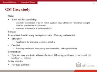 29
GM Case study
State:
• States are lists containing:
– kinematic information of actors within a certain range of the host vehicle for example
velocity, position and acceleration
– kinematic information of the host vehicle
Reward:
Reward is defined in a way that optimizes the efficiency and comfort:
• Efficiency
– Reaching to the goal state as soon as possible
• Comfort
– Avoiding sudden and unnecessary movements (i.e., jerk-optimization)
Termination:
• Episodes may terminate with one the three following conditions: (1) successful, (2)
handover, (3) collision
Safety violation:
• Having a collision
 