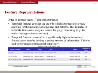 30
Feature Representations
Order of abstract states - Temporal abstraction
• Temporal features consider the order in which abstract states occur,
allowing for the modeling of sequences and patterns. This is useful in
tasks like time-series analysis, natural language processing (e.g., for
understanding sentence structure)
• Temporal features can result in a significantly higher-dimensional
feature space, thereby holding a greater amount of information. This can
lead to increased computational complexity.
Features: Order of the abstract states
Episodes in intervals State 1 State 2 State 3 …. State n
Probability of
failure
[(S1,a1)] Abstract State ID: 1 Abstract State ID: 0 Abstract State ID: 0 Abstract State ID: 0 10%
[(S1,a1), (S2,a2)] Abstract State ID: 1 Abstract State ID: 7 Abstract State ID: 0 Abstract State ID: 0 20%
[(S1,a1), (S2,a2),(S3,a3)] Abstract State ID: 1 Abstract State ID: 7 Abstract State ID: 5 Abstract State ID: 0 15%
* n = Maximum length of episodes
 