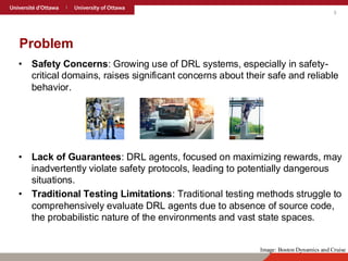 3
Problem
• Safety Concerns: Growing use of DRL systems, especially in safety-
critical domains, raises significant concerns about their safe and reliable
behavior.
• Lack of Guarantees: DRL agents, focused on maximizing rewards, may
inadvertently violate safety protocols, leading to potentially dangerous
situations.
• Traditional Testing Limitations: Traditional testing methods struggle to
comprehensively evaluate DRL agents due to absence of source code,
the probabilistic nature of the environments and vast state spaces.
Image: Boston Dynamics and Cruise
 