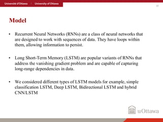31
Model
• Recurrent Neural Networks (RNNs) are a class of neural networks that
are designed to work with sequences of data. They have loops within
them, allowing information to persist.
• Long Short-Term Memory (LSTM) are popular variants of RNNs that
address the vanishing gradient problem and are capable of capturing
long-range dependencies in data.
• We considered different types of LSTM models for example, simple
classification LSTM, Deep LSTM, Bidirectional LSTM and hybrid
CNN/LSTM
 