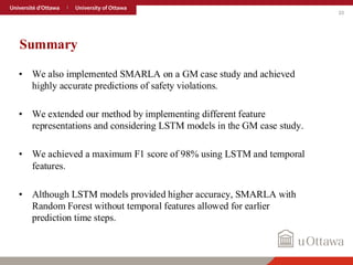 33
Summary
• We also implemented SMARLA on a GM case study and achieved
highly accurate predictions of safety violations.
• We extended our method by implementing different feature
representations and considering LSTM models in the GM case study.
• We achieved a maximum F1 score of 98% using LSTM and temporal
features.
• Although LSTM models provided higher accuracy, SMARLA with
Random Forest without temporal features allowed for earlier
prediction time steps.
 