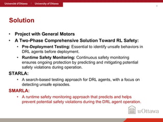 4
Solution
• Project with General Motors
• A Two-Phase Comprehensive Solution Toward RL Safety:
• Pre-Deployment Testing: Essential to identify unsafe behaviors in
DRL agents before deployment.
• Runtime Safety Monitoring: Continuous safety monitoring
ensures ongoing protection by predicting and mitigating potential
safety violations during operation.
STARLA:
• A search-based testing approach for DRL agents, with a focus on
detecting unsafe episodes.
SMARLA:
• A runtime safety monitoring approach that predicts and helps
prevent potential safety violations during the DRL agent operation.
 