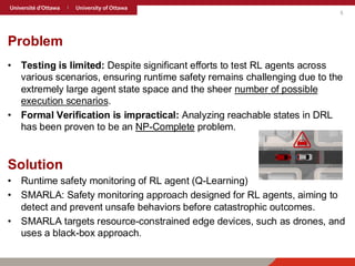 5
Problem
• Testing is limited: Despite significant efforts to test RL agents across
various scenarios, ensuring runtime safety remains challenging due to the
extremely large agent state space and the sheer number of possible
execution scenarios.
• Formal Verification is impractical: Analyzing reachable states in DRL
has been proven to be an NP-Complete problem.
Solution
• Runtime safety monitoring of RL agent (Q-Learning)
• SMARLA: Safety monitoring approach designed for RL agents, aiming to
detect and prevent unsafe behaviors before catastrophic outcomes.
• SMARLA targets resource-constrained edge devices, such as drones, and
uses a black-box approach.
 