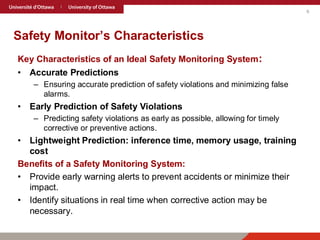 6
Safety Monitor’s Characteristics
Key Characteristics of an Ideal Safety Monitoring System:
• Accurate Predictions
– Ensuring accurate prediction of safety violations and minimizing false
alarms.
• Early Prediction of Safety Violations
– Predicting safety violations as early as possible, allowing for timely
corrective or preventive actions.
• Lightweight Prediction: inference time, memory usage, training
cost
Benefits of a Safety Monitoring System:
• Provide early warning alerts to prevent accidents or minimize their
impact.
• Identify situations in real time when corrective action may be
necessary.
 