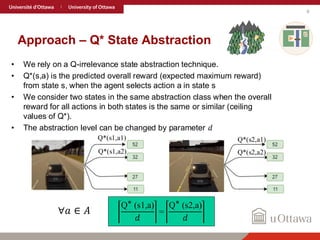 9
Approach – Q* State Abstraction
• We rely on a Q-irrelevance state abstraction technique.
• Q*(s,a) is the predicted overall reward (expected maximum reward)
from state s, when the agent selects action a in state s
• We consider two states in the same abstraction class when the overall
reward for all actions in both states is the same or similar (ceiling
values of Q*).
• The abstraction level can be changed by parameter 𝑑
Q∗ (s1,a)
𝑑
=
Q∗ (s2,a)
𝑑
Q*(s1,a1) Q*(s2,a1)
Q*(s2,a2)
Q*(s1,a2)
∀𝑎 ∈ 𝐴
 