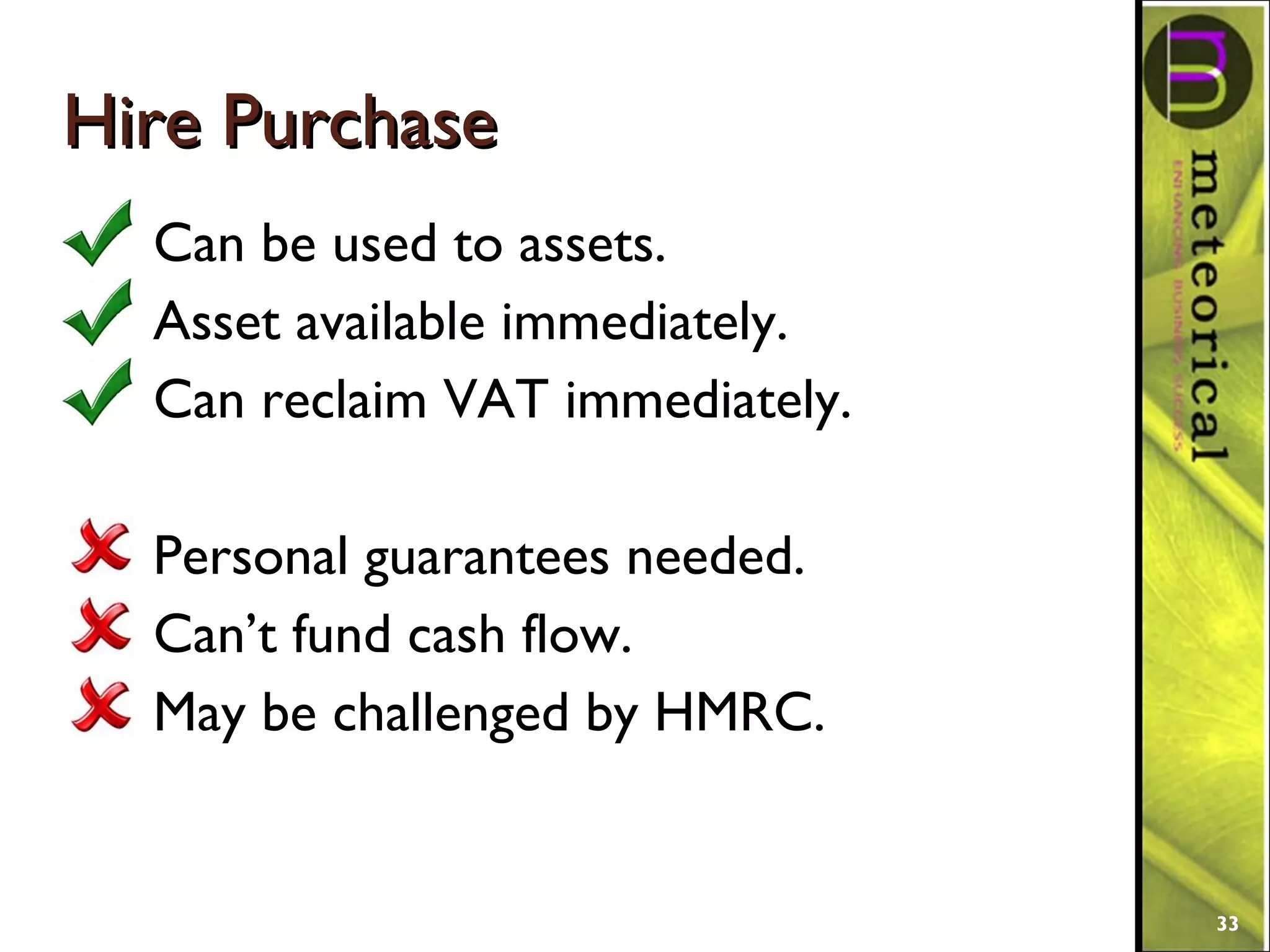 Hire PurchaseHire Purchase
Can be used to assets.
Asset available immediately.
Can reclaim VAT immediately.
Personal guarantees needed.
Can’t fund cash flow.
May be challenged by HMRC.
33
 