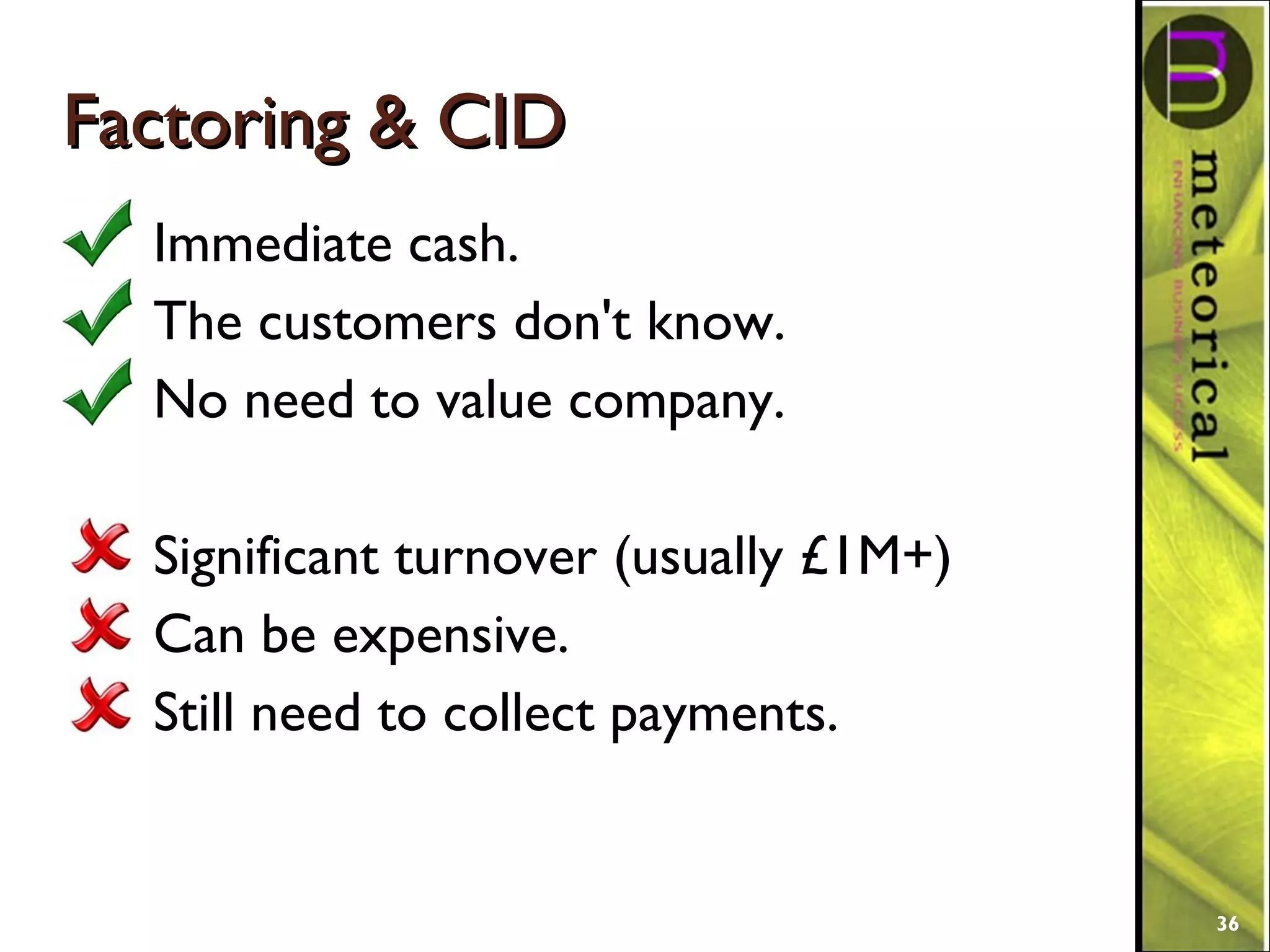 Factoring & CIDFactoring & CID
Immediate cash.
The customers don't know.
No need to value company.
Significant turnover (usually £1M+)
Can be expensive.
Still need to collect payments.
36
 