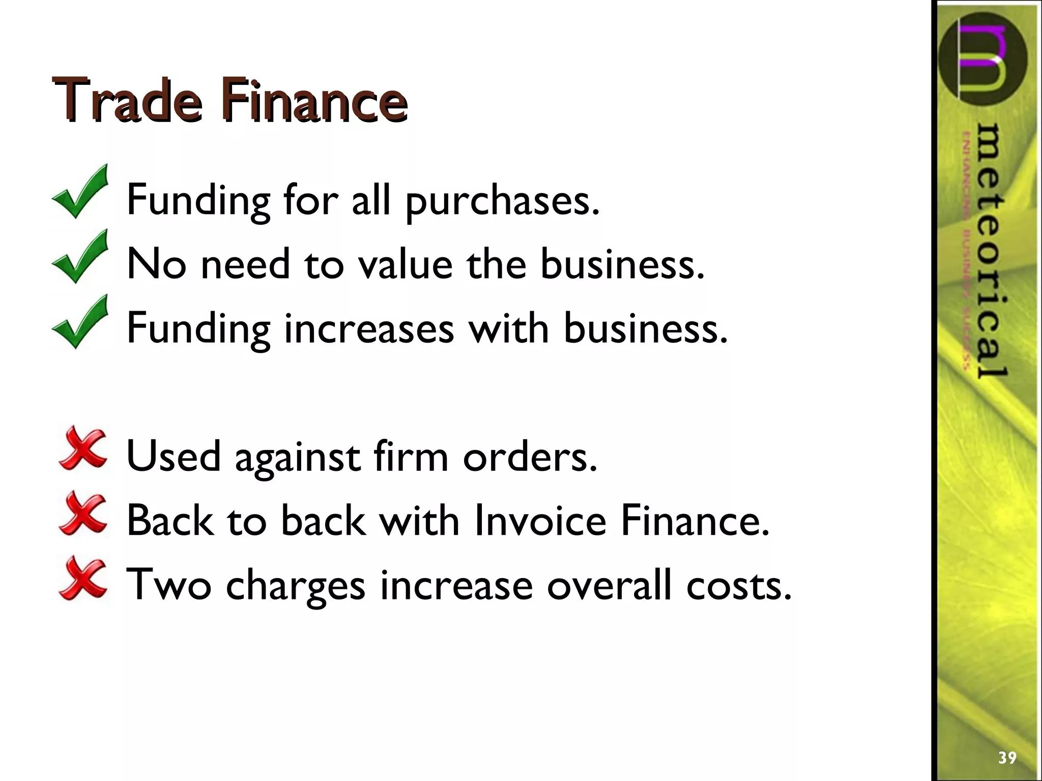 Trade FinanceTrade Finance
Funding for all purchases.
No need to value the business.
Funding increases with business.
Used against firm orders.
Back to back with Invoice Finance.
Two charges increase overall costs.
39
 
