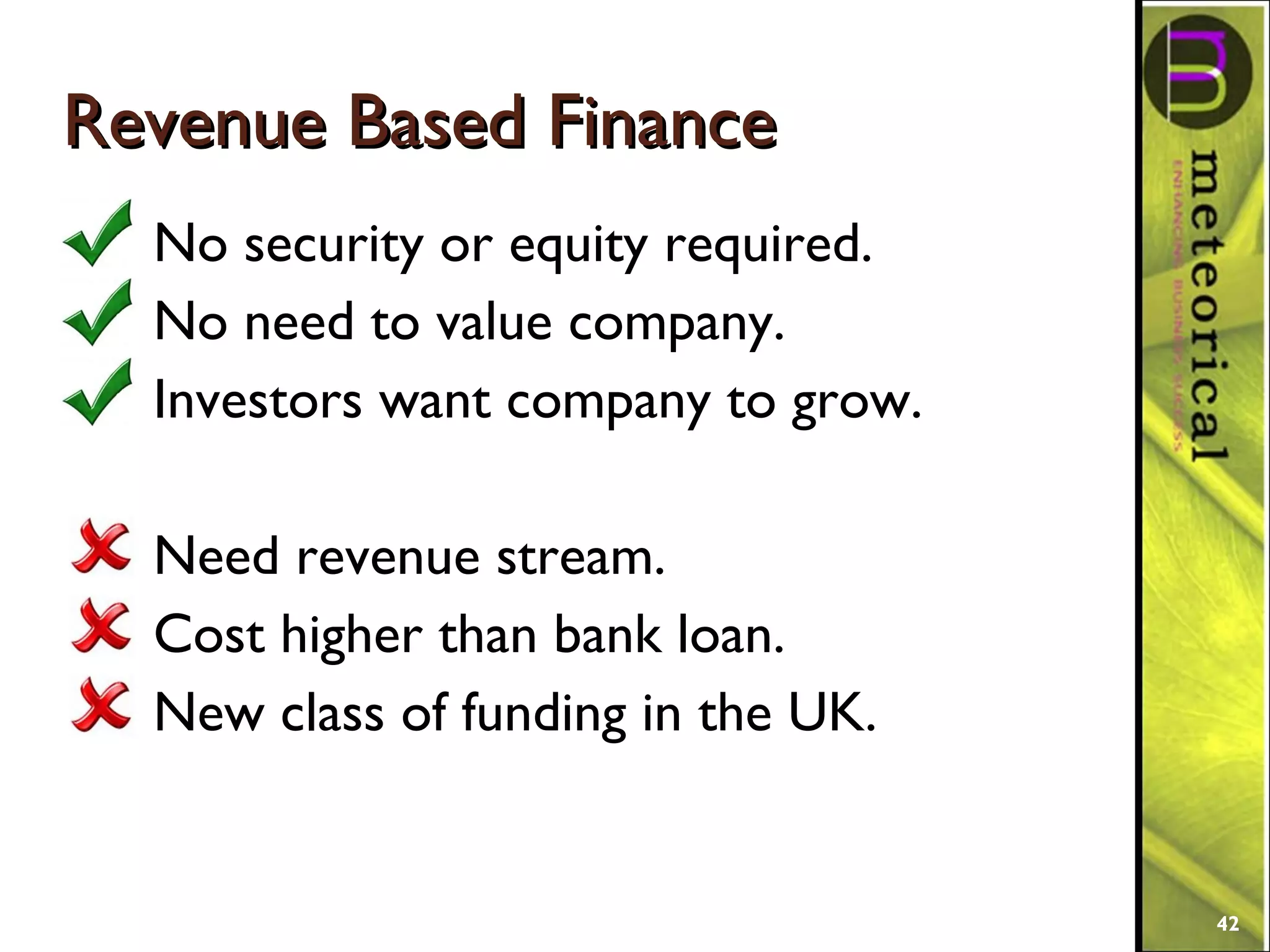 Revenue Based FinanceRevenue Based Finance
No security or equity required.
No need to value company.
Investors want company to grow.
Need revenue stream.
Cost higher than bank loan.
New class of funding in the UK.
42
 