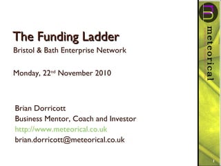The Funding LadderThe Funding Ladder
Bristol & Bath Enterprise Network
Monday, 22nd
November 2010
1
Brian Dorricott
Business Mentor, Coach and Investor
http://www.meteorical.co.uk
brian.dorricott@meteorical.co.uk
 