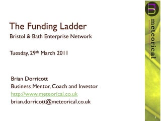 The Funding Ladder
Bristol & Bath Enterprise Network

Tuesday, 29th March 2011



Brian Dorricott
Business Mentor, Coach and Investor
http://www.meteorical.co.uk
brian.dorricott@meteorical.co.uk

                                      1
 