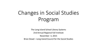 Changes in Social Studies
Program
The Long Island School Library Systems
2nd Annual Regional Fall Institute
November 3, 2015
Brian Dowd – Long Island Council for the Social Studies
 