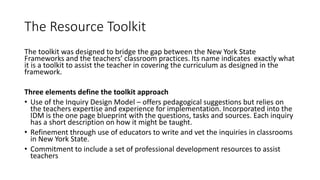 The Resource Toolkit
The toolkit was designed to bridge the gap between the New York State
Frameworks and the teachers’ classroom practices. Its name indicates exactly what
it is a toolkit to assist the teacher in covering the curriculum as designed in the
framework.
Three elements define the toolkit approach
• Use of the Inquiry Design Model – offers pedagogical suggestions but relies on
the teachers expertise and experience for implementation. Incorporated into the
IDM is the one page blueprint with the questions, tasks and sources. Each inquiry
has a short description on how it might be taught.
• Refinement through use of educators to write and vet the inquiries in classrooms
in New York State.
• Commitment to include a set of professional development resources to assist
teachers
 