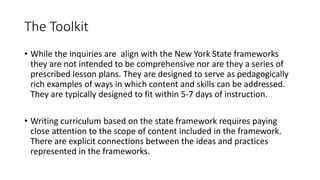 The Toolkit
• While the inquiries are align with the New York State frameworks
they are not intended to be comprehensive nor are they a series of
prescribed lesson plans. They are designed to serve as pedagogically
rich examples of ways in which content and skills can be addressed.
They are typically designed to fit within 5-7 days of instruction.
• Writing curriculum based on the state framework requires paying
close attention to the scope of content included in the framework.
There are explicit connections between the ideas and practices
represented in the frameworks.
 