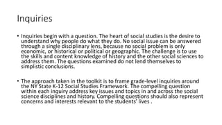 Inquiries
• Inquiries begin with a question. The heart of social studies is the desire to
understand why people do what they do. No social issue can be answered
through a single disciplinary lens, because no social problem is only
economic, or historical or political or geographic. The challenge is to use
the skills and content knowledge of history and the other social sciences to
address them. The questions examined do not lend themselves to
simplistic conclusions.
• The approach taken in the toolkit is to frame grade-level inquiries around
the NY State K-12 Social Studies Framework. The compelling question
within each inquiry address key issues and topics in and across the social
science disciplines and history. Compelling questions should also represent
concerns and interests relevant to the students’ lives .
 