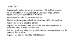 Inquiries
• Inquiry topics and outcomes are grounded in the NYS Frameworks
• All are linked to Key Ideas, Conceptual Understandings, Content
Specifications, and Social Studies Practices
• Are designed to take 5-7 instructional days
• Disciplinary knowledge and skill are integrated within the inquiries
• Require students to be active learners
• Inquiries are not meant to be all inclusive. The term inquiry was a
conscious effort to avoid the term unit
• Teachers teach best when they are able to mold the materials around the
needs of their students
• Inquiries are best mediated by skilled teachers
 