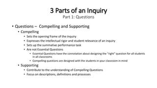 3 Parts of an Inquiry
Part 1: Questions
• Questions – Compelling and Supporting
• Compelling
• Sets the opening frame of the inquiry
• Expresses the intellectual rigor and student relevance of an inquiry
• Sets up the summative performance task
• Are not Essential Questions
• Essential Questions have the connotation about designing the “right” question for all students
in all classrooms
• Compelling questions are designed with the students in your classroom in mind
• Supporting
• Contribute to the understanding of Compelling Questions
• Focus on descriptions, definitions and processes
 