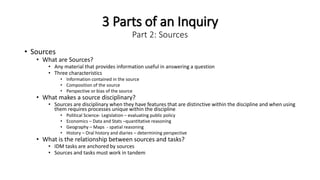 3 Parts of an Inquiry
Part 2: Sources
• Sources
• What are Sources?
• Any material that provides information useful in answering a question
• Three characteristics
• Information contained in the source
• Composition of the source
• Perspective or bias of the source
• What makes a source disciplinary?
• Sources are disciplinary when they have features that are distinctive within the discipline and when using
them requires processes unique within the discipline
• Political Science- Legislation – evaluating public policy
• Economics – Data and Stats –quantItative reasoning
• Geography – Maps - spatial reasoning
• History – Oral history and diaries – determining perspective
• What is the relationship between sources and tasks?
• IDM tasks are anchored by sources
• Sources and tasks must work in tandem
 