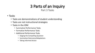 3 Parts of an Inquiry
Part 3 Tasks
• Tasks
• Tasks are demonstrations of student understanding
• Tasks are not instructional strategies
• Tasks in the IDM
• Summative Performance Tasks
• Formative Performance Tasks
• Additional Performance Tasks
• Staging the Compelling Question
• Summative Extensions/Adaptations
• Taking Informed Action
 