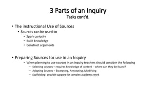 3 Parts of an Inquiry
Tasks cont’d.
• The instructional Use of Sources
• Sources can be used to
• Spark curiosity
• Build knowledge
• Construct arguments
• Preparing Sources for use in an Inquiry
• When planning to use sources in an inquiry teachers should consider the following
• Selecting sources – requires knowledge of content - where can they be found?
• Adapting Sources – Excerpting, Annotating, Modifying
• Scaffolding- provide support for complex academic work
 