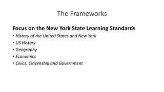 The Frameworks
Focus on the New York State Learning Standards
• History of the United States and New York
• US History
• Geography
• Economics
• Civics, Citizenship and Government
 