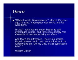 there
   "When I wrote 'Neuromancer' " almost 25 years
                   'Neuromancer'
    ago, he says, "cyberspace was there, and we
    were here.
    In 2007, what we no longer bother to call
    cyberspace is here, and those increasingly rare
    moments of nonconnectivity are th
           t f             ti it     there.
    And that's the difference. There's no scarlet-
                                          scarlet-
    tinged dawn on which we rise and look out the
    window and go, 'Oh my God, it's all cyberspace
    now.' “
    William Gibson
 