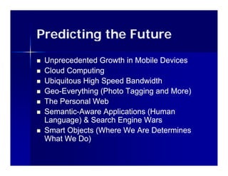 Predicting the Future
   Unprecedented Growth in Mobile Devices
   Cloud Computing
   Ubiquitous High Speed Bandwidth
   Geo-
    Geo-Everything (Photo Tagging and More)
   The Personal W b
    Th P        l Web
   Semantic-Aware Applications (Human
    Semantic-
    Language) & Search Engine Wars
   Smart Objects (Where We Are Determines
    What We Do)
 