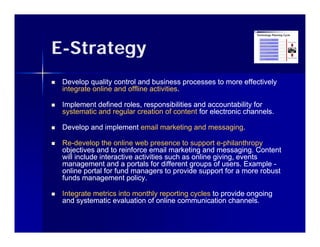 E-Strategy
   Develop quality control and business processes to more effectively
    integrate online and offline activities.
                                 activities.

   Implement defined roles, responsibilities and accountability for
      p                     ,   p                              y
    systematic and regular creation of content for electronic channels.

   Develop and implement email marketing and messaging.
                                              messaging.

   Re-
    Re-develop the online web presence to support e-philanthropy
                                                        e-
    objectives and to reinforce email marketing and messaging. Content
    will include interactive activities such as online giving, events
    management and a portals for different groups of users. Example -
    online portal for fund managers to provide support for a more robust
    funds management policy.

   Integrate metrics into monthly reporting cycles to provide ongoing
    and systematic evaluation of online communication channels
                                                         channels.
 